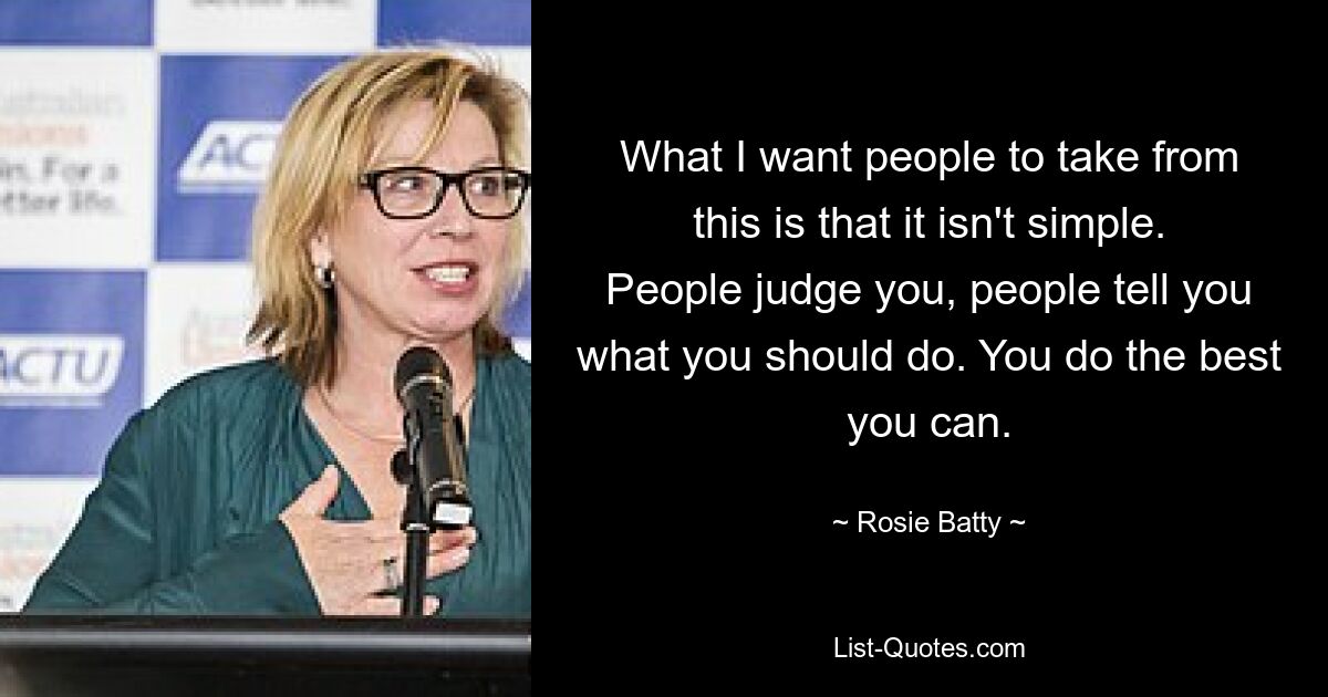 What I want people to take from this is that it isn't simple. People judge you, people tell you what you should do. You do the best you can. — © Rosie Batty