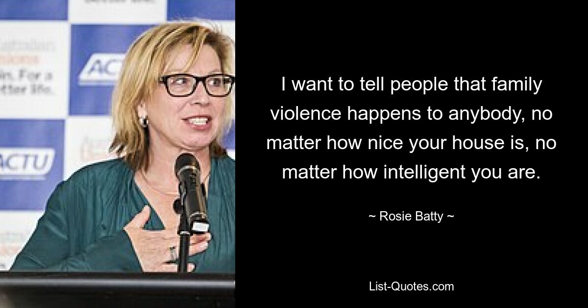 I want to tell people that family violence happens to anybody, no matter how nice your house is, no matter how intelligent you are. — © Rosie Batty