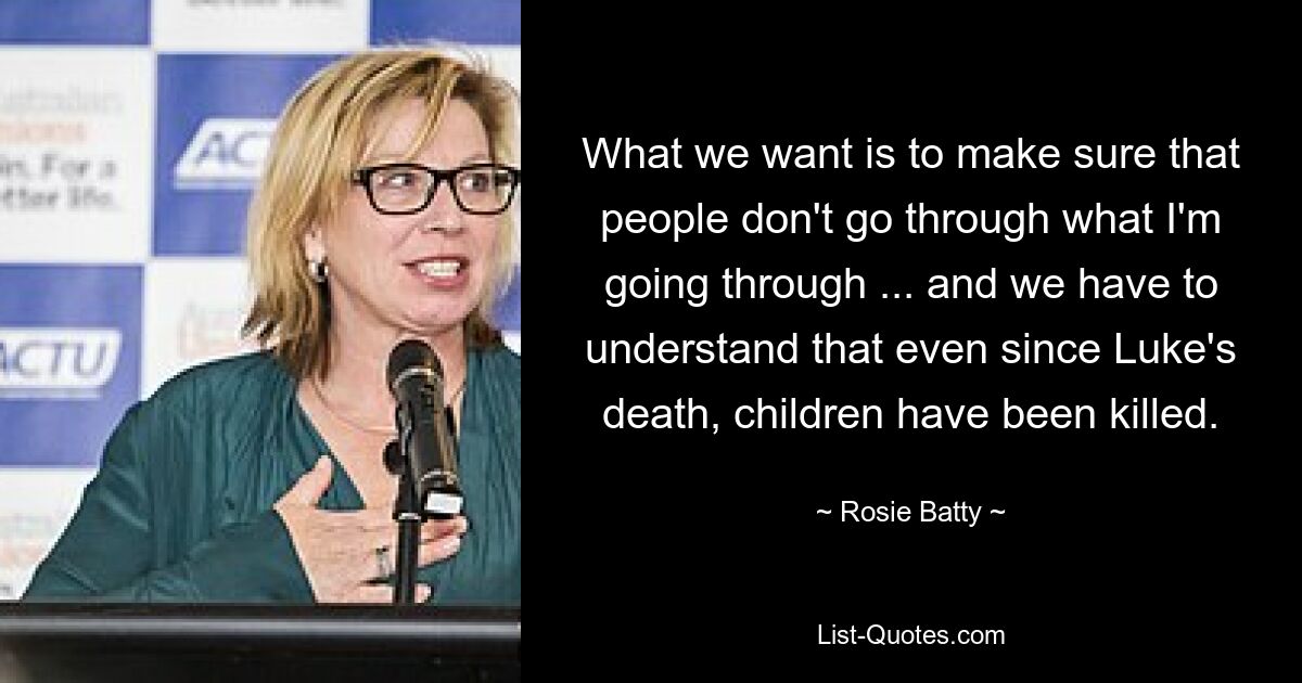 What we want is to make sure that people don't go through what I'm going through ... and we have to understand that even since Luke's death, children have been killed. — © Rosie Batty