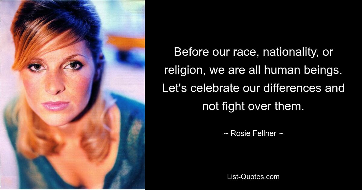 Before our race, nationality, or religion, we are all human beings. Let's celebrate our differences and not fight over them. — © Rosie Fellner