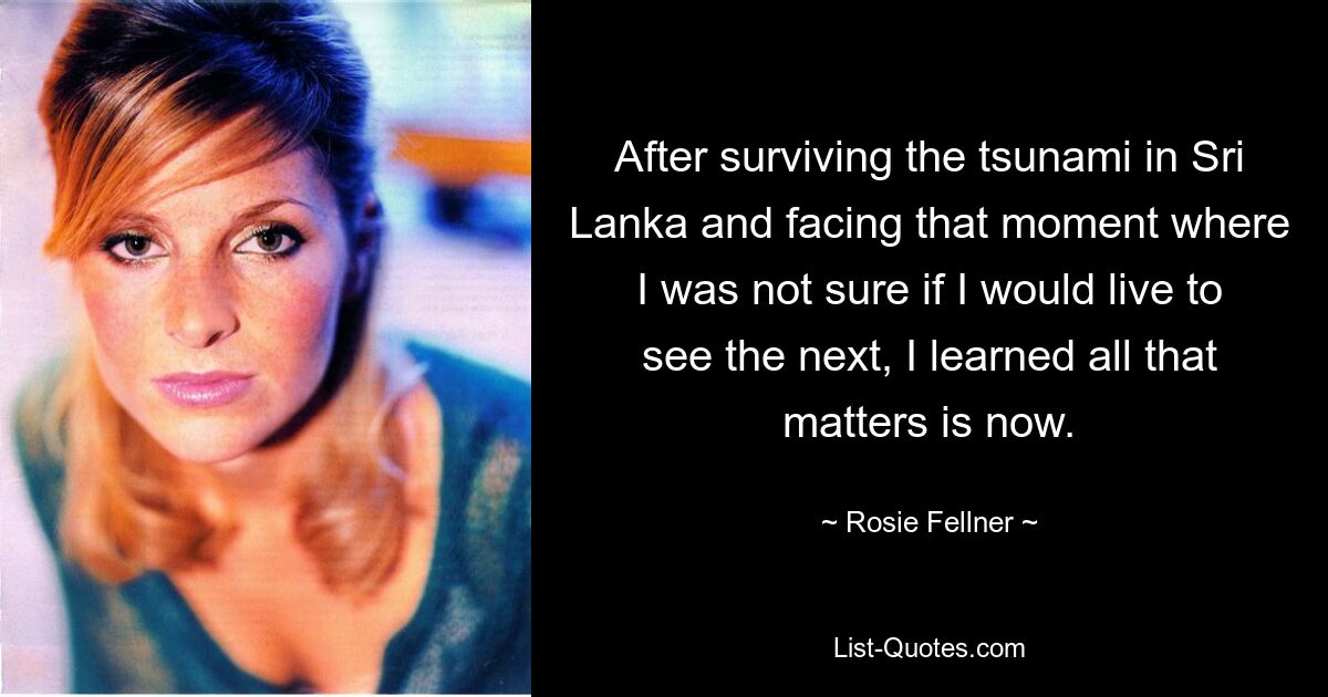 After surviving the tsunami in Sri Lanka and facing that moment where I was not sure if I would live to see the next, I learned all that matters is now. — © Rosie Fellner