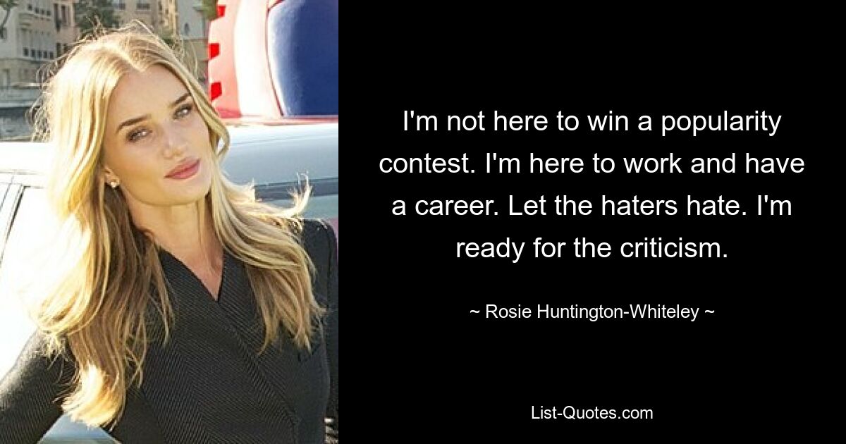 I'm not here to win a popularity contest. I'm here to work and have a career. Let the haters hate. I'm ready for the criticism. — © Rosie Huntington-Whiteley