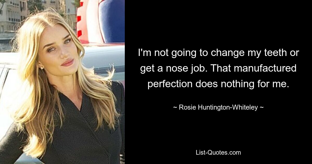 I'm not going to change my teeth or get a nose job. That manufactured perfection does nothing for me. — © Rosie Huntington-Whiteley