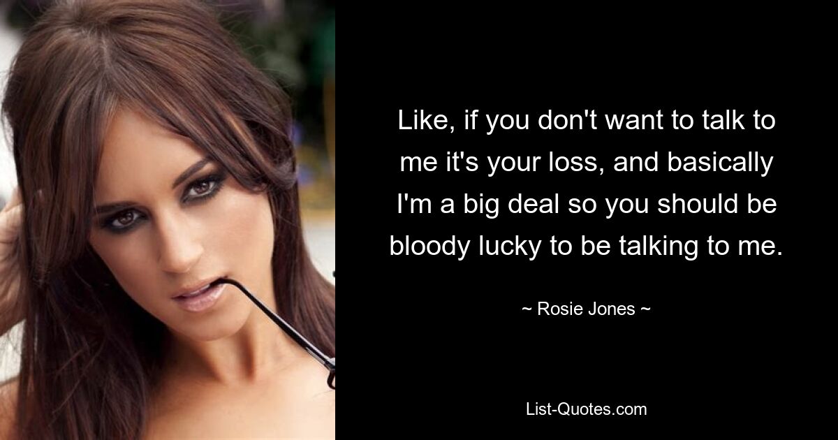 Like, if you don't want to talk to me it's your loss, and basically I'm a big deal so you should be bloody lucky to be talking to me. — © Rosie Jones