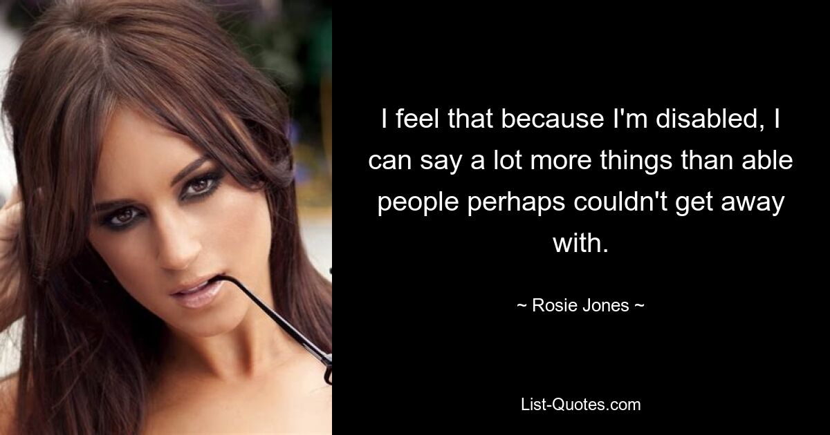 I feel that because I'm disabled, I can say a lot more things than able people perhaps couldn't get away with. — © Rosie Jones