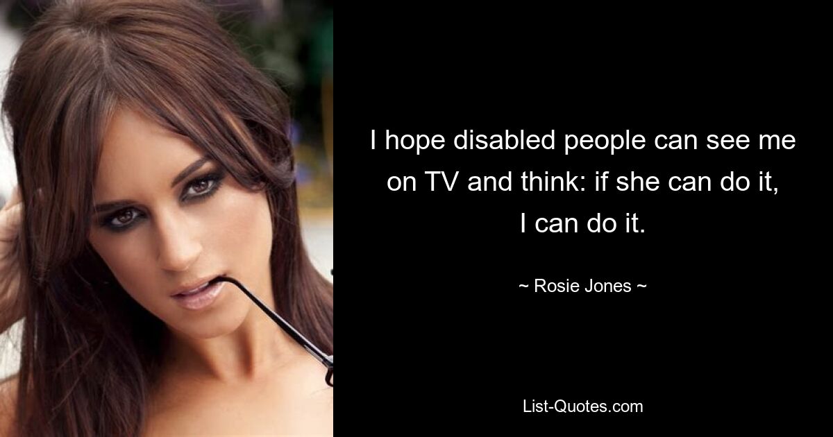 I hope disabled people can see me on TV and think: if she can do it, I can do it. — © Rosie Jones