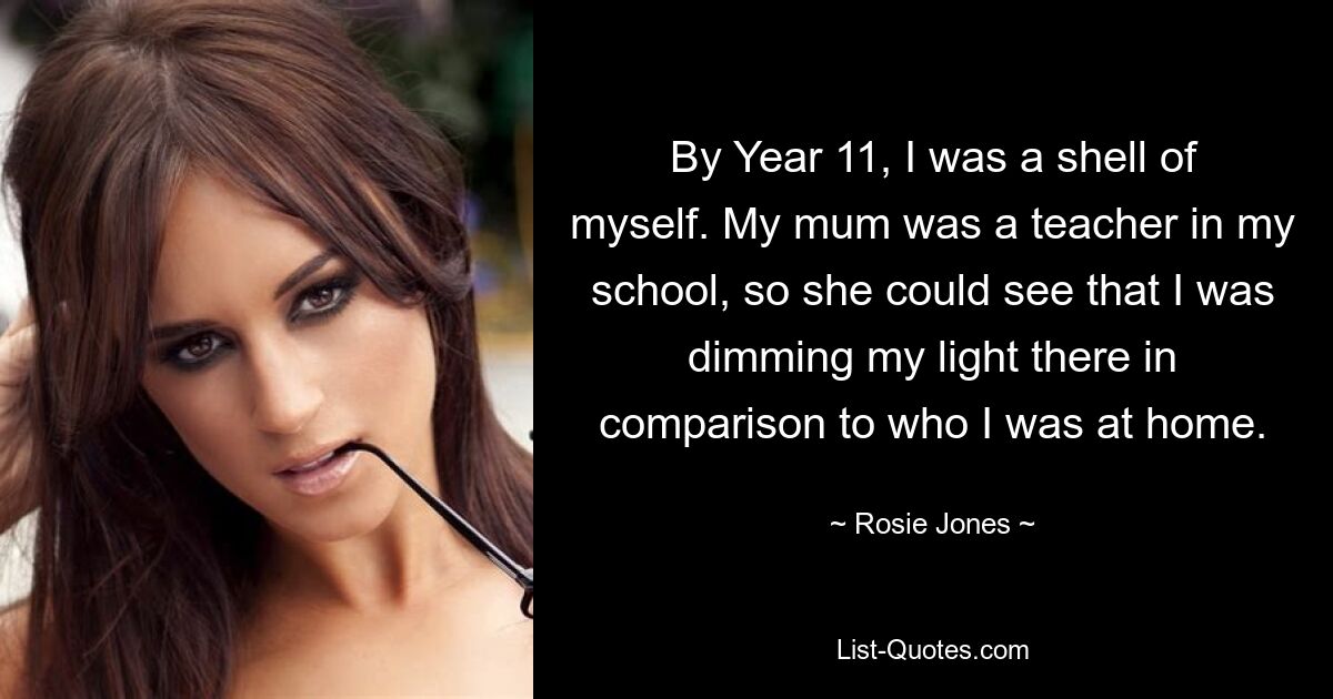 By Year 11, I was a shell of myself. My mum was a teacher in my school, so she could see that I was dimming my light there in comparison to who I was at home. — © Rosie Jones