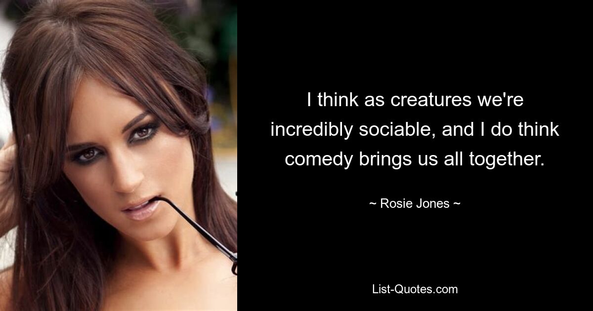 I think as creatures we're incredibly sociable, and I do think comedy brings us all together. — © Rosie Jones