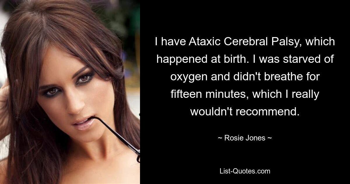 I have Ataxic Cerebral Palsy, which happened at birth. I was starved of oxygen and didn't breathe for fifteen minutes, which I really wouldn't recommend. — © Rosie Jones