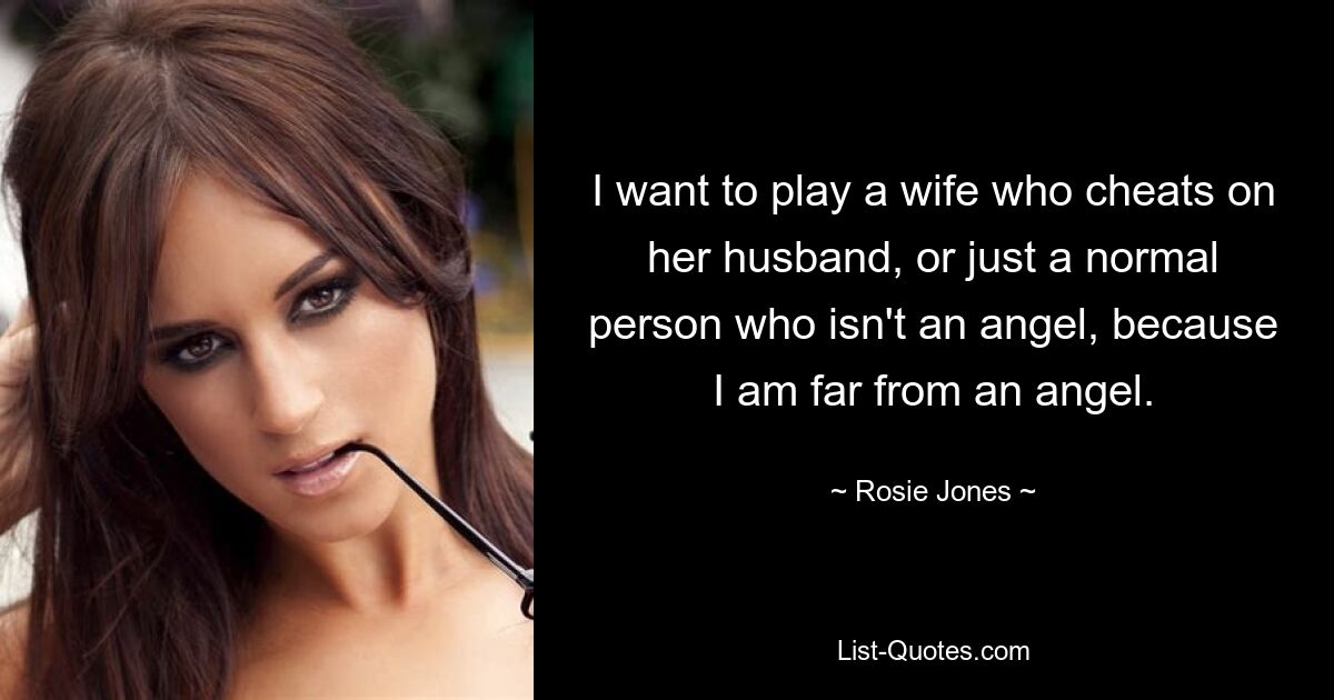 I want to play a wife who cheats on her husband, or just a normal person who isn't an angel, because I am far from an angel. — © Rosie Jones