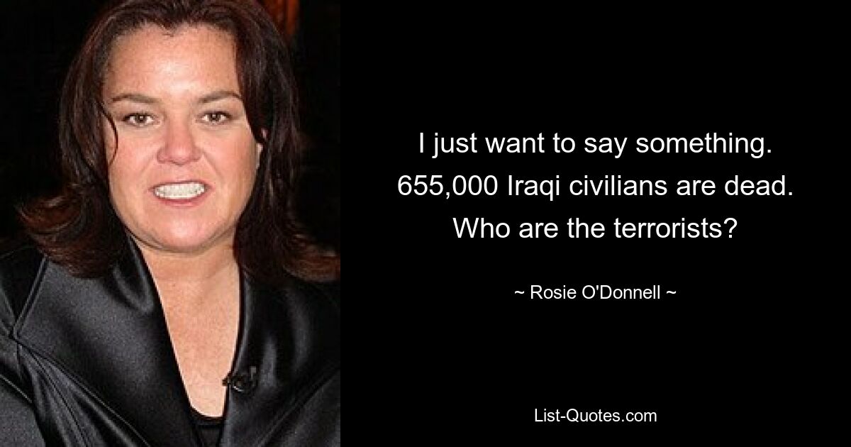 I just want to say something. 655,000 Iraqi civilians are dead. Who are the terrorists? — © Rosie O'Donnell