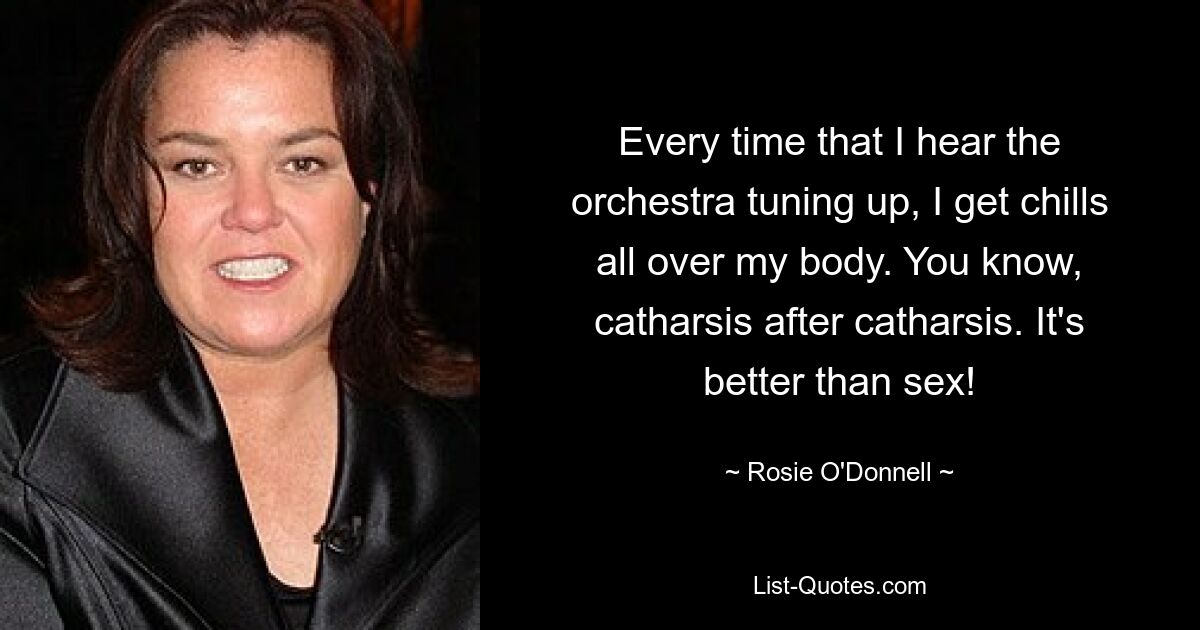 Every time that I hear the orchestra tuning up, I get chills all over my body. You know, catharsis after catharsis. It's better than sex! — © Rosie O'Donnell