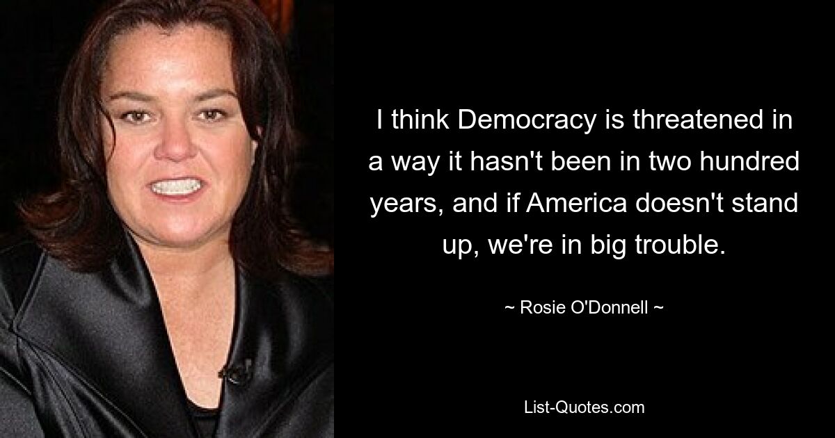 I think Democracy is threatened in a way it hasn't been in two hundred years, and if America doesn't stand up, we're in big trouble. — © Rosie O'Donnell