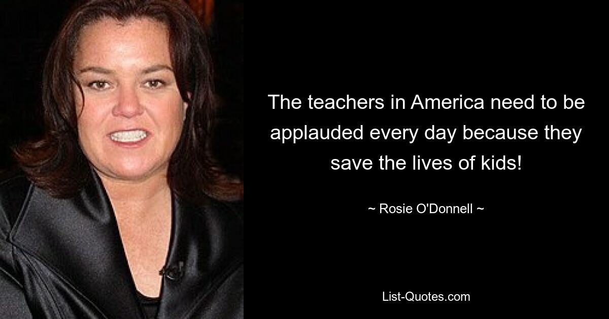 The teachers in America need to be applauded every day because they save the lives of kids! — © Rosie O'Donnell