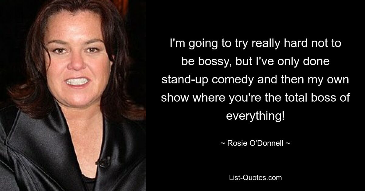 I'm going to try really hard not to be bossy, but I've only done stand-up comedy and then my own show where you're the total boss of everything! — © Rosie O'Donnell