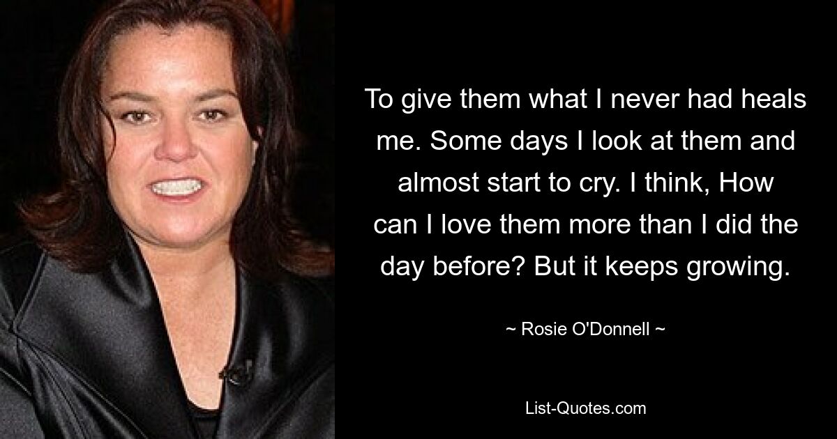 To give them what I never had heals me. Some days I look at them and almost start to cry. I think, How can I love them more than I did the day before? But it keeps growing. — © Rosie O'Donnell