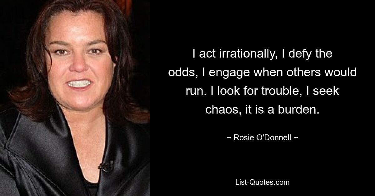 I act irrationally, I defy the odds, I engage when others would run. I look for trouble, I seek chaos, it is a burden. — © Rosie O'Donnell