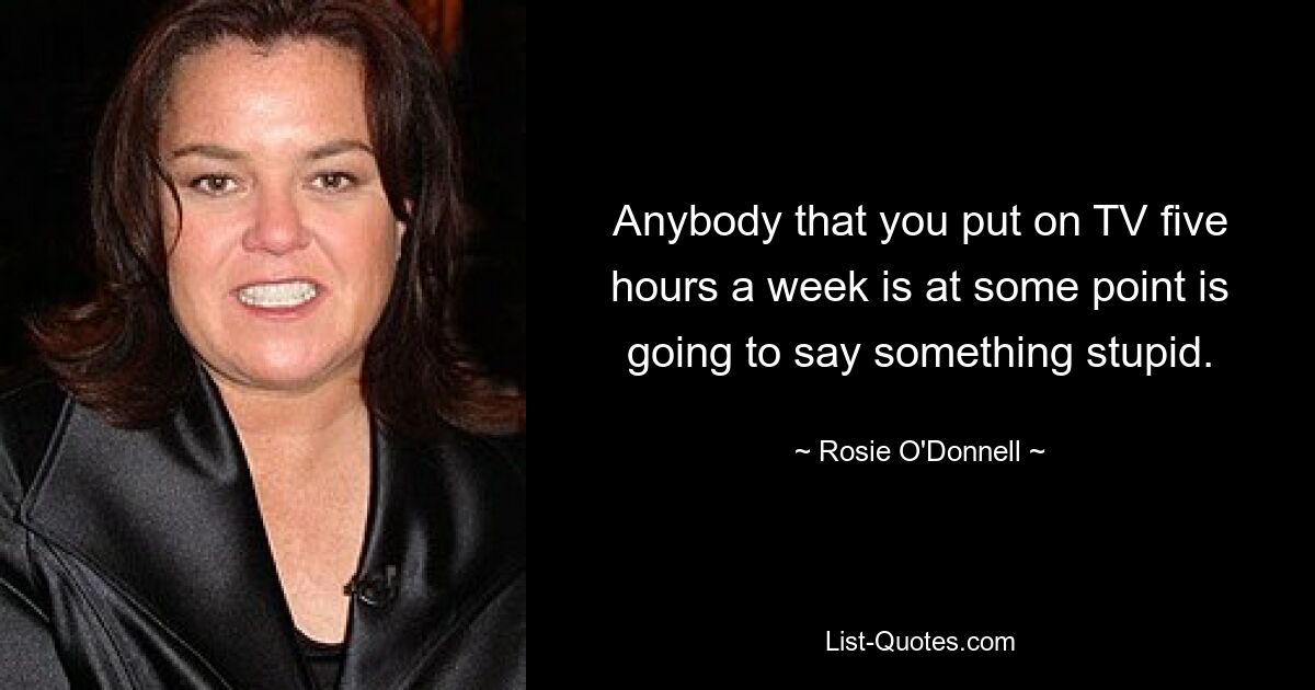 Anybody that you put on TV five hours a week is at some point is going to say something stupid. — © Rosie O'Donnell