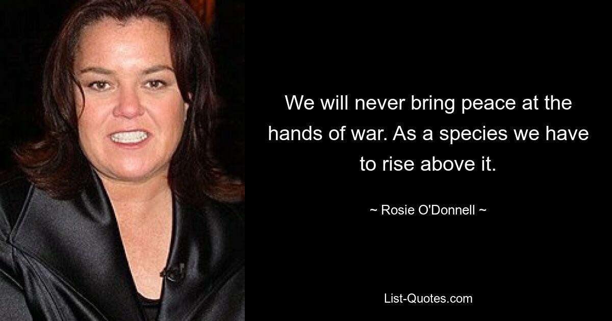 We will never bring peace at the hands of war. As a species we have to rise above it. — © Rosie O'Donnell