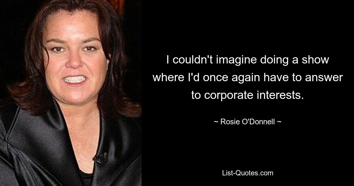 I couldn't imagine doing a show where I'd once again have to answer to corporate interests. — © Rosie O'Donnell