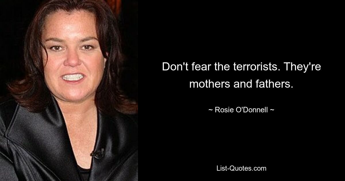 Don't fear the terrorists. They're mothers and fathers. — © Rosie O'Donnell