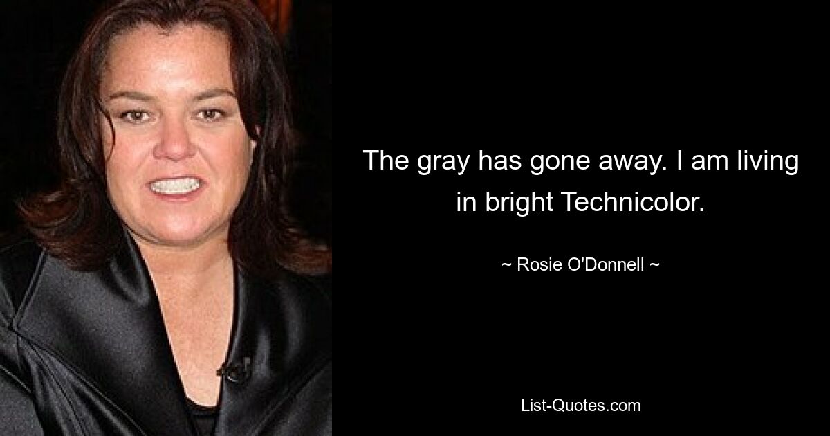 The gray has gone away. I am living in bright Technicolor. — © Rosie O'Donnell