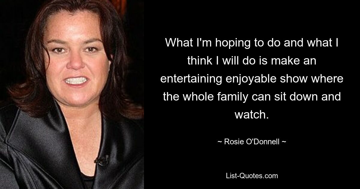 What I'm hoping to do and what I think I will do is make an entertaining enjoyable show where the whole family can sit down and watch. — © Rosie O'Donnell