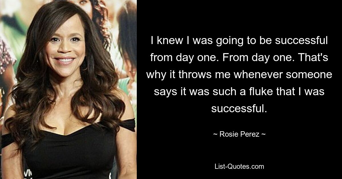 I knew I was going to be successful from day one. From day one. That's why it throws me whenever someone says it was such a fluke that I was successful. — © Rosie Perez