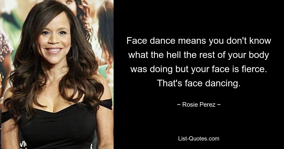 Face dance means you don't know what the hell the rest of your body was doing but your face is fierce. That's face dancing. — © Rosie Perez