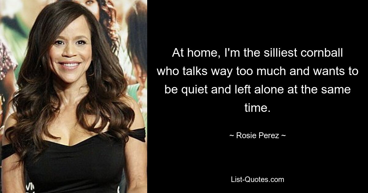 At home, I'm the silliest cornball who talks way too much and wants to be quiet and left alone at the same time. — © Rosie Perez