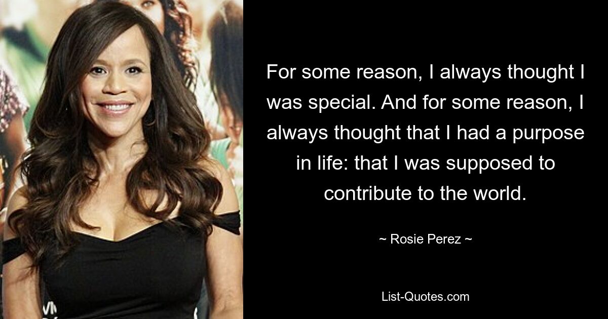 For some reason, I always thought I was special. And for some reason, I always thought that I had a purpose in life: that I was supposed to contribute to the world. — © Rosie Perez