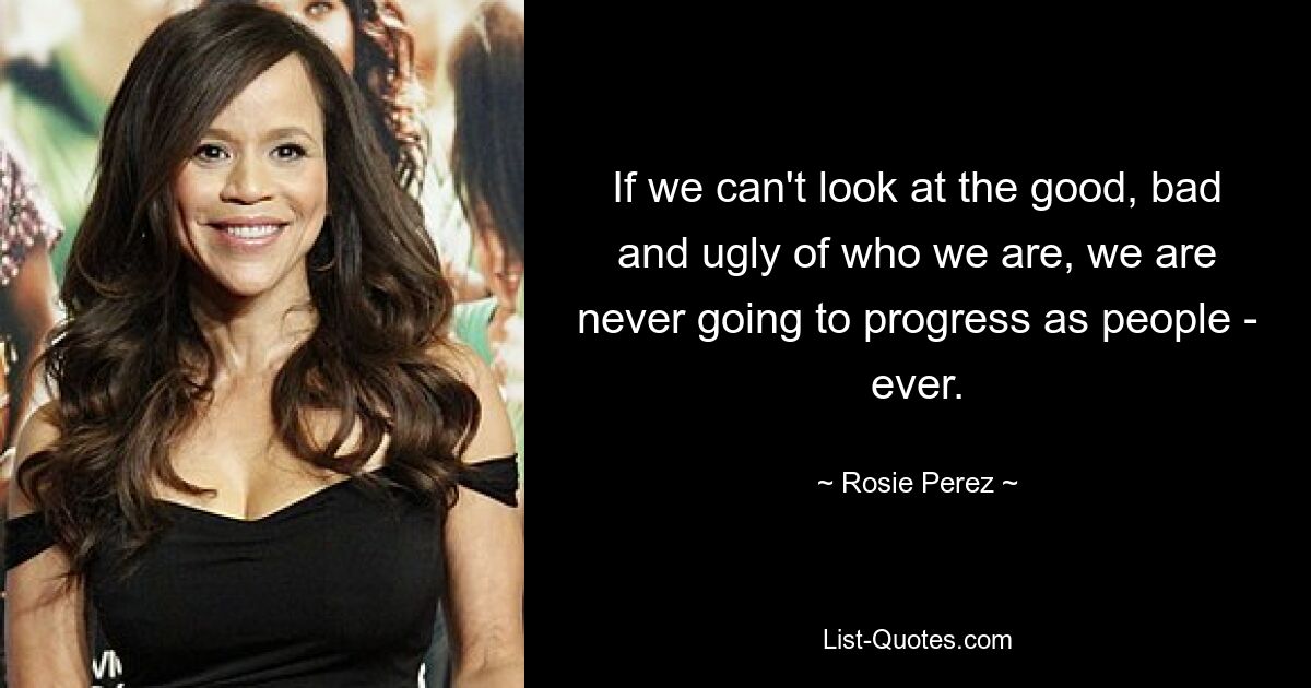 If we can't look at the good, bad and ugly of who we are, we are never going to progress as people - ever. — © Rosie Perez