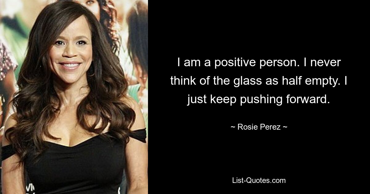 I am a positive person. I never think of the glass as half empty. I just keep pushing forward. — © Rosie Perez