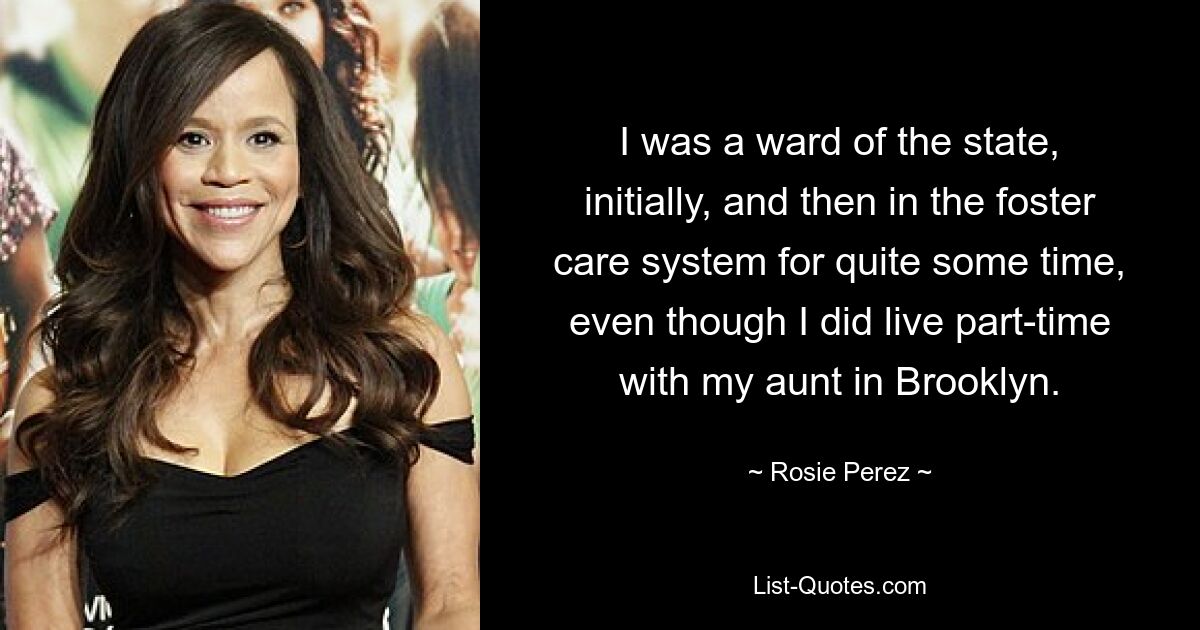 I was a ward of the state, initially, and then in the foster care system for quite some time, even though I did live part-time with my aunt in Brooklyn. — © Rosie Perez