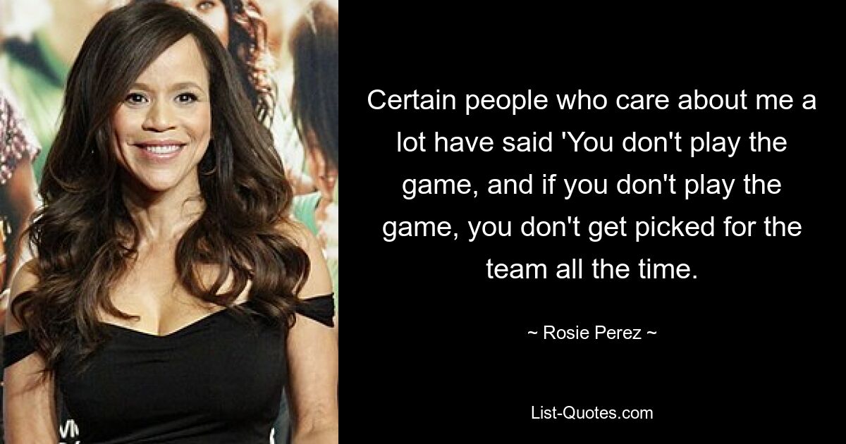 Certain people who care about me a lot have said 'You don't play the game, and if you don't play the game, you don't get picked for the team all the time. — © Rosie Perez