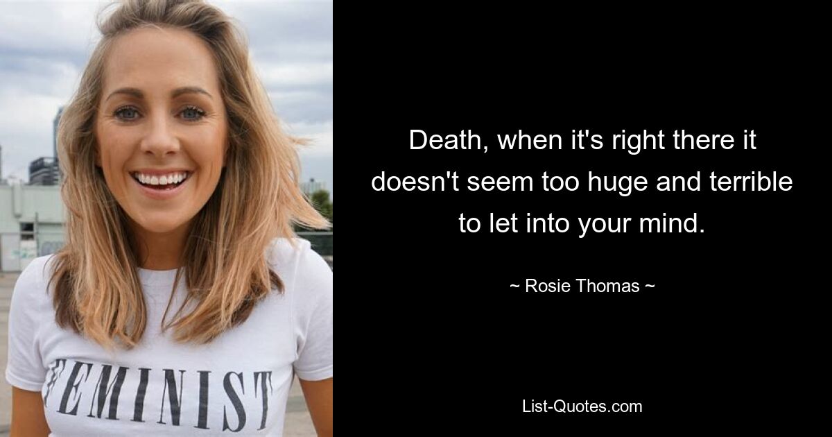 Death, when it's right there it doesn't seem too huge and terrible to let into your mind. — © Rosie Thomas