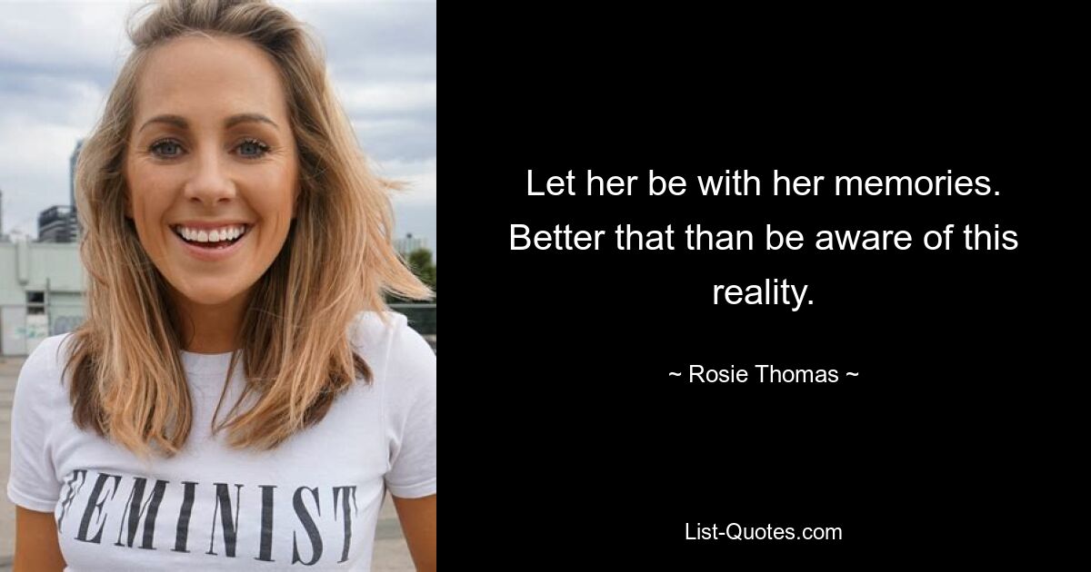 Let her be with her memories. Better that than be aware of this reality. — © Rosie Thomas