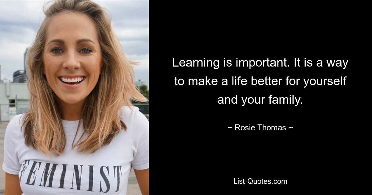 Learning is important. It is a way to make a life better for yourself and your family. — © Rosie Thomas