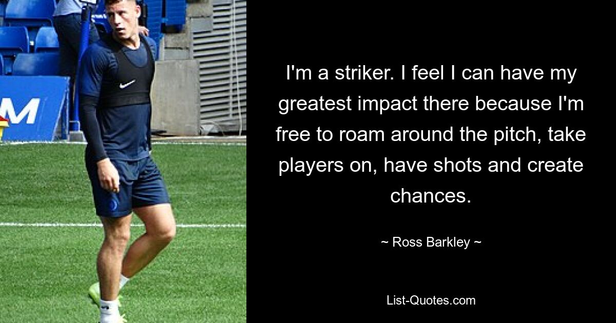 I'm a striker. I feel I can have my greatest impact there because I'm free to roam around the pitch, take players on, have shots and create chances. — © Ross Barkley