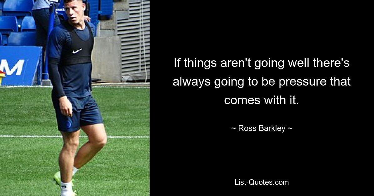 If things aren't going well there's always going to be pressure that comes with it. — © Ross Barkley