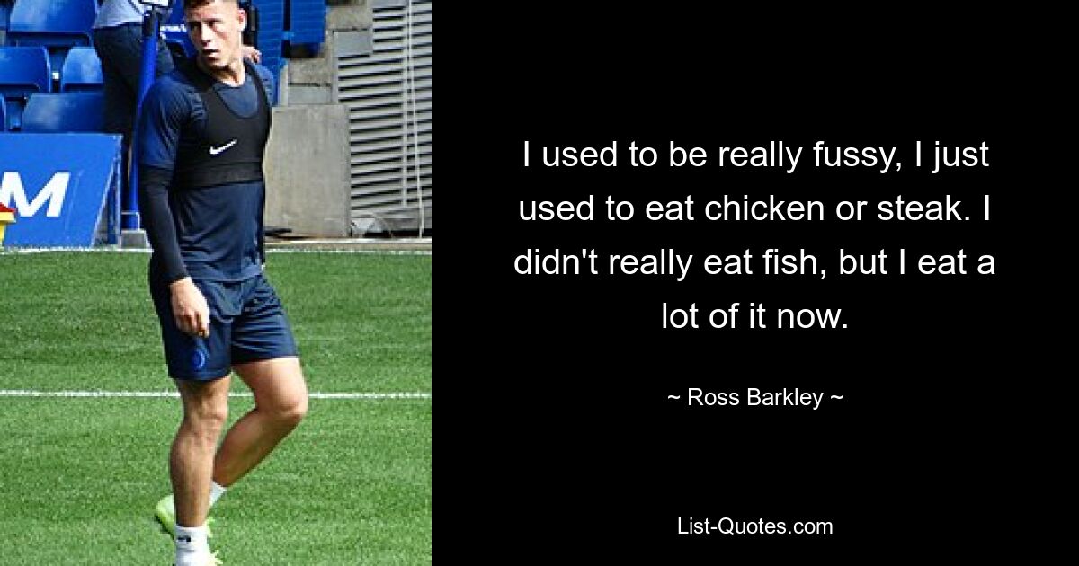 I used to be really fussy, I just used to eat chicken or steak. I didn't really eat fish, but I eat a lot of it now. — © Ross Barkley