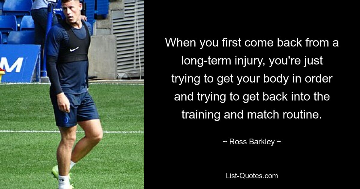 When you first come back from a long-term injury, you're just trying to get your body in order and trying to get back into the training and match routine. — © Ross Barkley