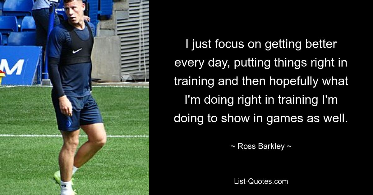 I just focus on getting better every day, putting things right in training and then hopefully what I'm doing right in training I'm doing to show in games as well. — © Ross Barkley