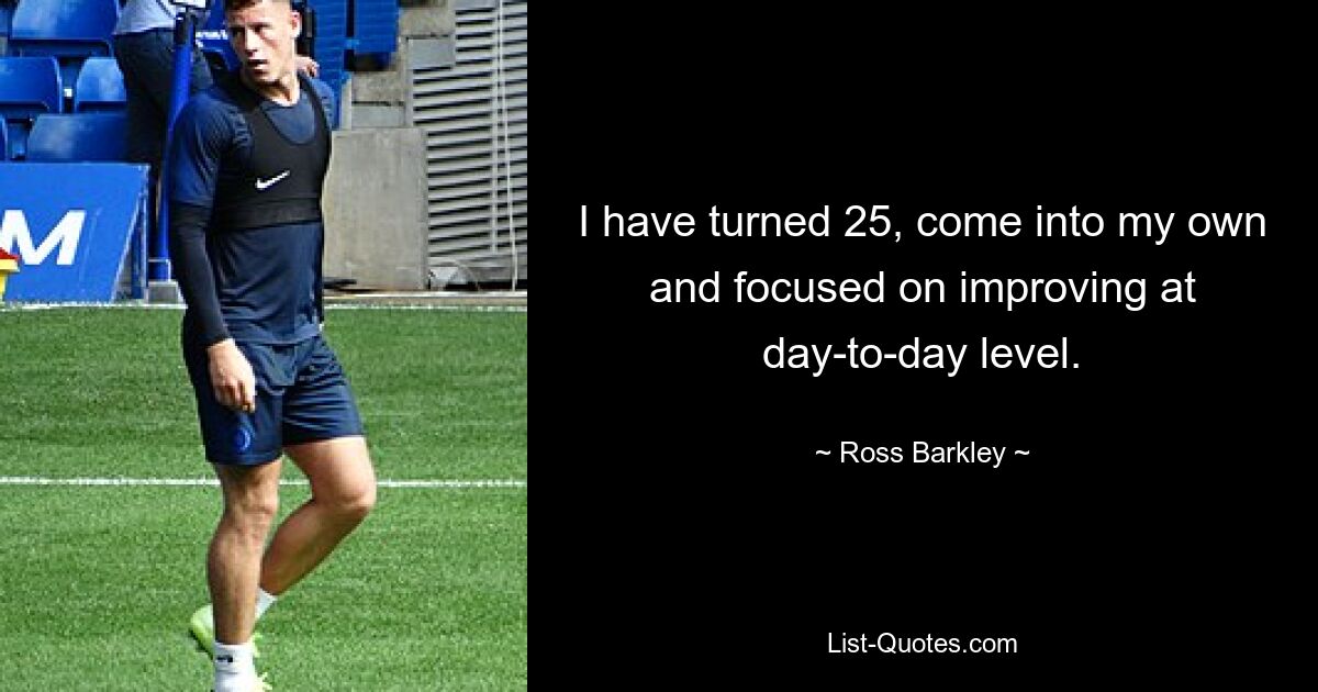 I have turned 25, come into my own and focused on improving at day-to-day level. — © Ross Barkley