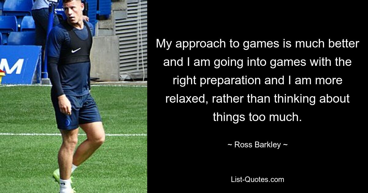 My approach to games is much better and I am going into games with the right preparation and I am more relaxed, rather than thinking about things too much. — © Ross Barkley