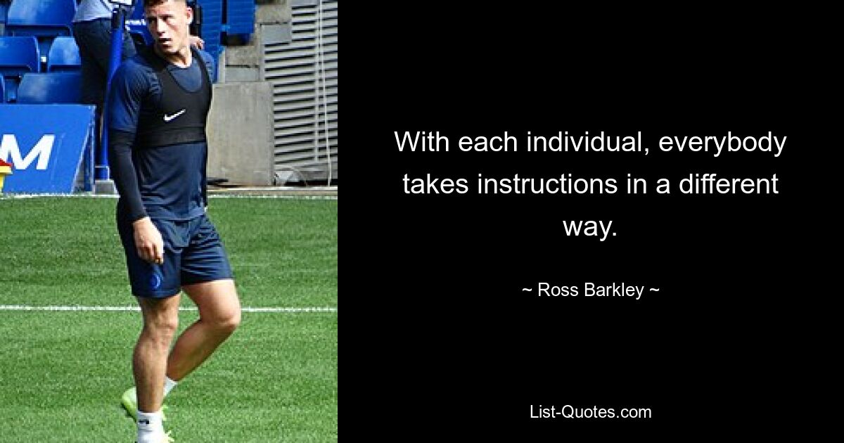 With each individual, everybody takes instructions in a different way. — © Ross Barkley