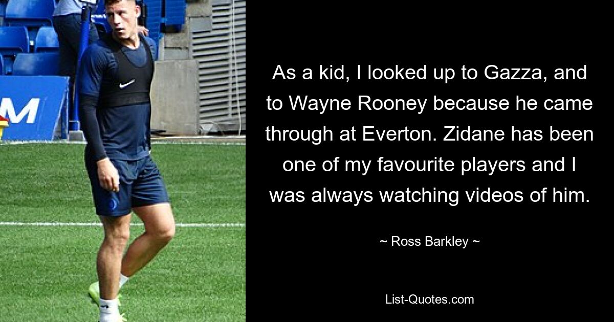 As a kid, I looked up to Gazza, and to Wayne Rooney because he came through at Everton. Zidane has been one of my favourite players and I was always watching videos of him. — © Ross Barkley