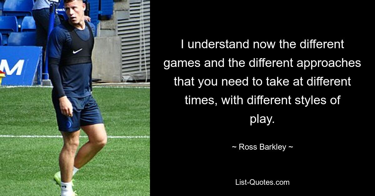 I understand now the different games and the different approaches that you need to take at different times, with different styles of play. — © Ross Barkley