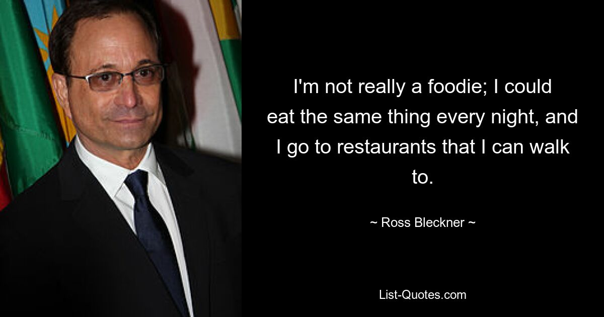 I'm not really a foodie; I could eat the same thing every night, and I go to restaurants that I can walk to. — © Ross Bleckner