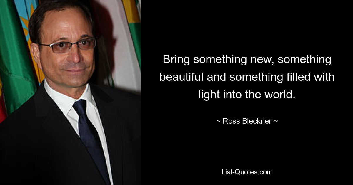 Bring something new, something beautiful and something filled with light into the world. — © Ross Bleckner